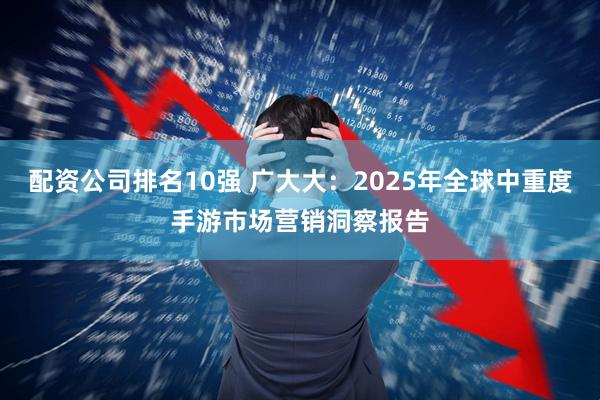 配资公司排名10强 广大大：2025年全球中重度手游市场营销洞察报告