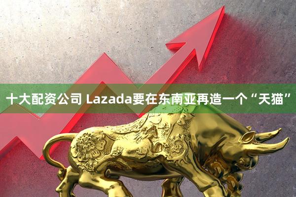 十大配资公司 Lazada要在东南亚再造一个“天猫”