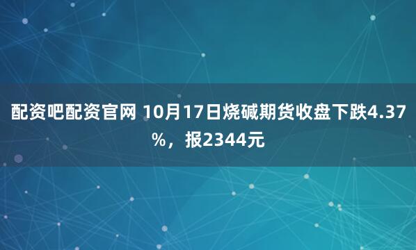 配资吧配资官网 10月17日烧碱期货收盘下跌4.37%，报2344元