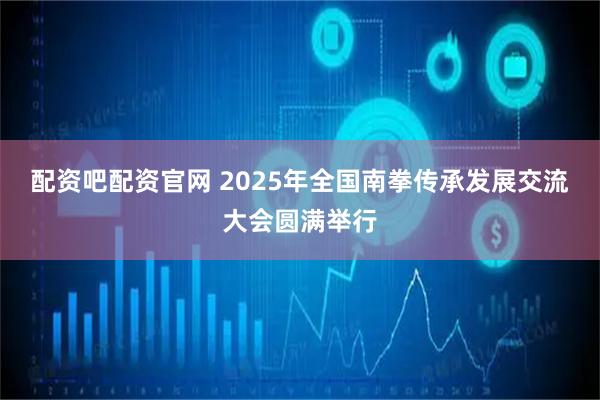配资吧配资官网 2025年全国南拳传承发展交流大会圆满举行