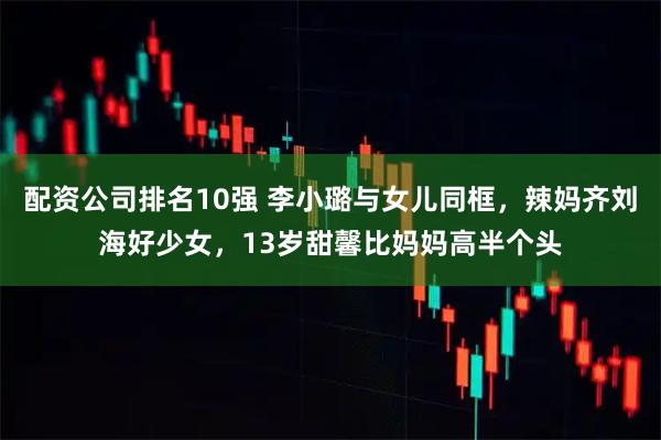 配资公司排名10强 李小璐与女儿同框,辣妈齐刘海好少女,13岁甜馨比妈妈高半个头