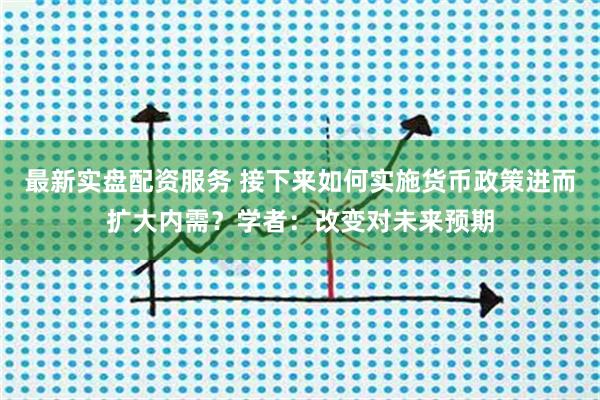 最新实盘配资服务 接下来如何实施货币政策进而扩大内需？学者：改变对未来预期